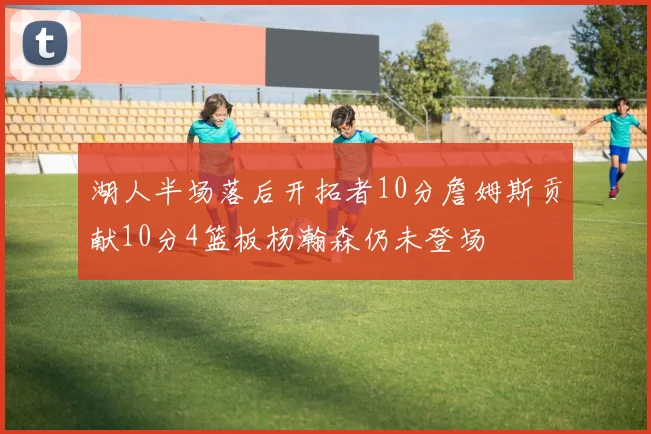 湖人半场落后开拓者10分詹姆斯贡献10分4篮板杨瀚森仍未登场