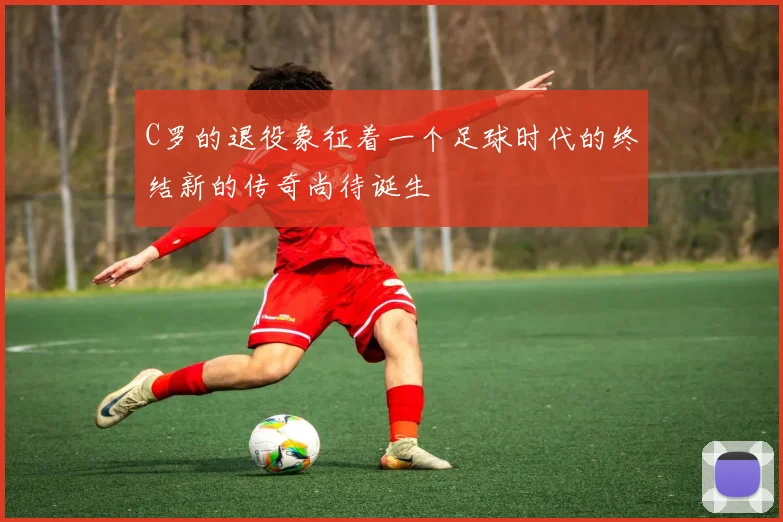 C罗的退役象征着一个足球时代的终结新的传奇尚待诞生