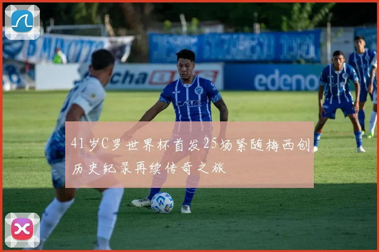 41岁C罗世界杯首发25场紧随梅西创历史纪录再续传奇之旅