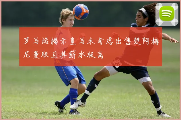 罗马诺揭示皇马未考虑出售楚阿梅尼曼联且其薪水极高