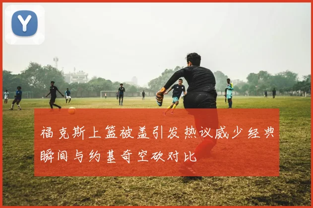 福克斯上篮被盖引发热议威少经典瞬间与约基奇空砍对比