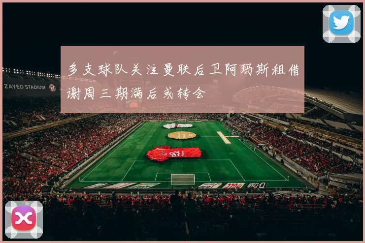 多支球队关注曼联后卫阿玛斯租借谢周三期满后或转会
