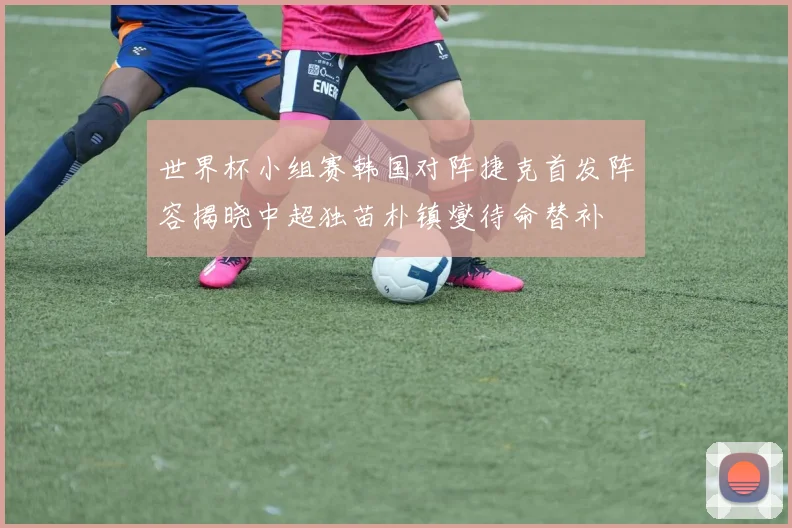 世界杯小组赛韩国对阵捷克首发阵容揭晓中超独苗朴镇燮待命替补
