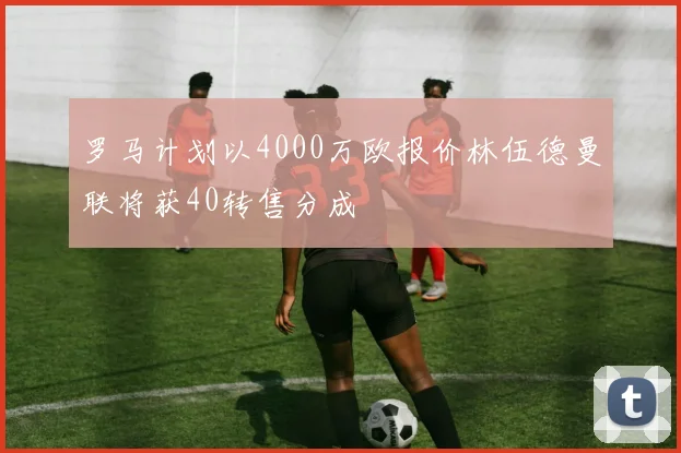 罗马计划以4000万欧报价林伍德曼联将获40转售分成
