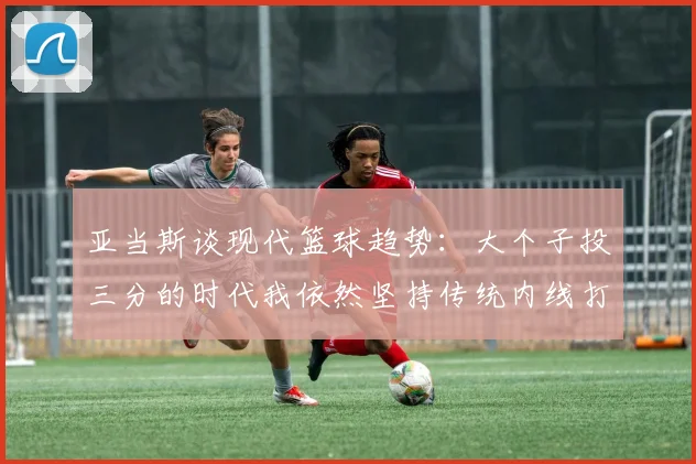 亚当斯谈现代篮球趋势：大个子投三分的时代我依然坚持传统内线打法