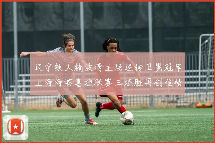 辽宁铁人楠波湾主场逆转卫冕冠军上海海港喜迎联赛三连胜再创佳绩