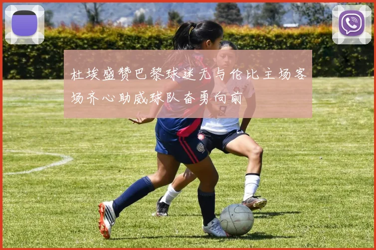 杜埃盛赞巴黎球迷无与伦比主场客场齐心助威球队奋勇向前