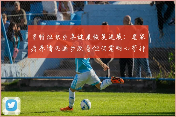亨特拉尔分享健康恢复进展：居家疗养情况逐步改善但仍需耐心等待