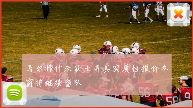 马尔穆什未获土耳其实质性报价冬窗将继续留队