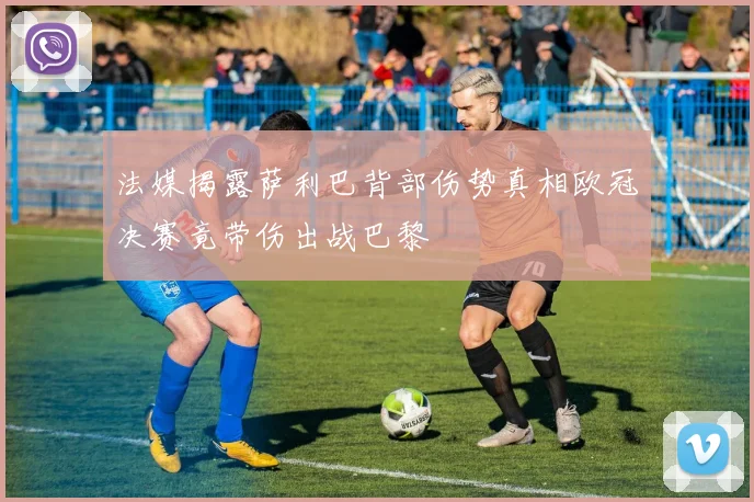 法媒揭露萨利巴背部伤势真相欧冠决赛竟带伤出战巴黎