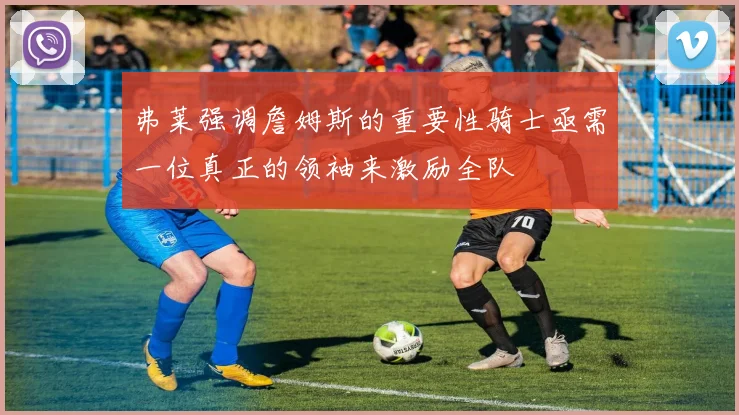 弗莱强调詹姆斯的重要性骑士亟需一位真正的领袖来激励全队