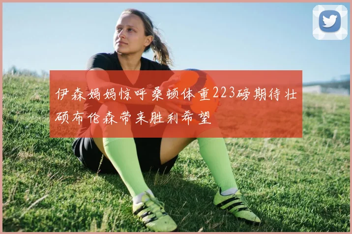 伊森妈妈惊呼桑顿体重223磅期待壮硕布伦森带来胜利希望