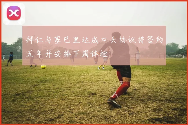 拜仁与塞巴里达成口头协议将签约五年并安排下周体检