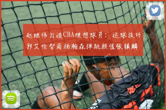 赵继伟打造CBA理想球员：运球技巧郭艾伦智商杨瀚森弹跳颜值张镇麟完美结合