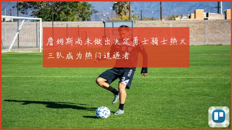 詹姆斯尚未做出决定勇士骑士热火三队成为热门追逐者