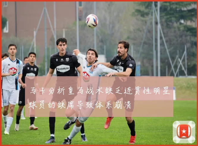 马卡分析皇马战术缺乏连贯性明星球员的缺席导致体系崩溃