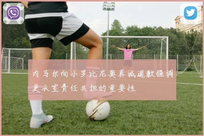 内马尔向小罗比尼奥真诚道歉强调更衣室责任共担的重要性